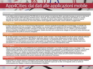 P POP Salute
•L’uso della moderna tessera sanitaria TS-CNS oltre ai servizi sanitari normalmente offerti, permette l’accesso ai servizi in rete forniti
con la collaborazione delle Istituzioni Sanitarie locali e nazionali. Sarà possibile mettere a disposizione del cittadino un proprio
pannello di controllo dove poter effettuare prenotazioni, visualizzare tutte le visite mediche calendarizzate, nonché le proprie
diagnosi ed i centri convenzionati più vicini dove potersi recare pagando online il ticket, riceve notifiche e suggerimenti
P POP Home
•La App è pensata come una “in Home Energy Management”; verranno applicate funzionalità per il monitoraggio, il controllo e la
gestione ottimizzata dei flussi energetici, il tutto integrato con la smart grid. Una piattaforma che favorisca la diffusione di sistemi
cloud computing e building automation sviluppati in smart grid. Ciò costituisce lo strumento con cui i cittadini o gli amministratori
potranno impostare le politiche di consumo energetico. Questi strumenti sono strettamente collegati al concetto di active demand per
la rimodulazione dei profili di consumo energetico
P POP Orti
•E’ un App pensata come mezzo di aggregazione di giovani, adulti e anziani; i due Centri didattici per gli orti urbani collocati nell’area
d’intervento mettono a disposizione del cittadino degli spazi agricoli in città da poter affittare per le proprie colture, fornendo
contestualmente assistenza per la coltivazione, corsi di avviamento o di perfezionamento, incontri su temi specifici, azione di
sensibilizzazione e informazione sul consumo responsabile e le coltivazioni di stagione. Saranno mappati e descritti per le loro
peculiarità e si avrà la calendarizzazione dei corsi con la possibilità di iscriversi comodamente online
P POP Agorà
•Non è una semplice App, è una piattaforma per la pianificazione partecipata. È un modo di pensare nuovo, è un luogo in cui i
cittadini singoli o associati si fanno promotori di progetti dedicati al territorio o partecipano a progetti promossi dalla PA. La PA dovrà
organizzare specifici servizi per le imprese che evidenzino le strategie di pianificazione, gli assi d’intervento e le azioni messe in
campo. Un luogo in cui i cittadini e/o gli imprenditori singoli o associati si fanno promotori di progetti dedicati al territorio o
partecipano a progetti promossi dalla PA anche con l’uso del crowdfunding. Sarà il mezzo per promuovere l'innovazione e il
cambiamento sociale, abbattendo le barriere tradizionali dell'investimento finanziario
P POP Forum
•Organizzato con diverse sezioni e sottosezioni sarà il luogo virtuale dove dialogare sulle funzioni del Cloud potendo anche chiedere
migliorie, dare consigli o informare sul malfunzionamento dei dispositivi sparsi per la città. È immaginato come un centro di
comunicazione tra i cittadini, il cloud e le Amministrazioni Pubbliche
 