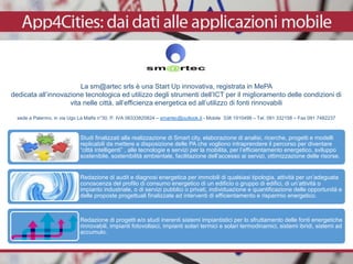 La sm@artec srls è una Start Up innovativa, registrata in MePA
dedicata all’innovazione tecnologica ed utilizzo degli strumenti dell’ICT per il miglioramento delle condizioni di
vita nelle città, all’efficienza energetica ed all’utilizzo di fonti rinnovabili
sede a Palermo, in via Ugo La Malfa n°30, P. IVA 06333820824 – smartec@outlook.it - Mobile 338 1910498 – Tel. 091 332158 – Fax 091 7482237
Studi finalizzati alla realizzazione di Smart city, elaborazione di analisi, ricerche, progetti e modelli
replicabili da mettere a disposizione delle PA che vogliono intraprendere il percorso per diventare
“città intelligenti” , alle tecnologie e servizi per la mobilita, per l’efficientamento energetico, sviluppo
sostenibile, sostenibilità ambientale, facilitazione dell’accesso ai servizi, ottimizzazione delle risorse.
Redazione di audit e diagnosi energetica per immobili di qualsiasi tipologia, attività per un’adeguata
conoscenza del profilo di consumo energetico di un edificio o gruppo di edifici, di un’attività o
impianto industriale, o di servizi pubblici o privati, individuazione e quantificazione delle opportunità e
delle proposte progettuali finalizzate ad interventi di efficientamento e risparmio energetico.
Redazione di progetti e/o studi inerenti sistemi impiantistici per lo sfruttamento delle fonti energetiche
rinnovabili, impianti fotovoltaici, impianti solari termici e solari termodinamici, sistemi ibridi, sistemi ad
accumulo.
 