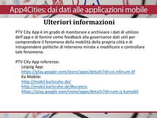 PTV City App è im grado di monitorare e archiviare i dati di utilizzo
dell’app e di fornire come feedback alla governance dati utili per
comprendere il fenomeno della mobilità della propria città e di
intraprendere politiche di interveno mirate a modificare e controllare
tale fenomeno.
PTV City App referenze:
• Leipzig App:
https://play.google.com/store/apps/details?id=co.infinum.itf
• Ka Mobile:
http://mobil.karlsruhe.de/
http://mobil.karlsruhe.de/#screens
https://play.google.com/store/apps/details?id=com.js.kamobil
Ulteriori informazioni
 