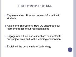 Three principles of UDL Representation:  How we present information to studentsAction and Expression:  How we encourage our learner to react to our representationsEngagement:  How our student are connected to our subject area and to the learning environmentExplained the central role of technology 