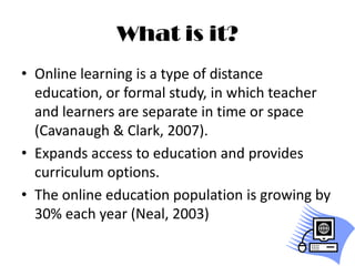 What is it?Online learning is a type of distance education, or formal study, in which teacher and learners are separate in time or space (Cavanaugh & Clark, 2007).Expands access to education and provides curriculum options.The online education population is growing by 30% each year (Neal, 2003)