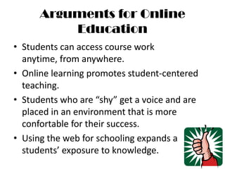 Arguments for Online EducationStudents can access course work anytime, from anywhere.Online learning promotes student-centered teaching.Students who are “shy” get a voice and are placed in an environment that is more confortable for their success.Using the web for schooling expands a students’ exposure to knowledge.