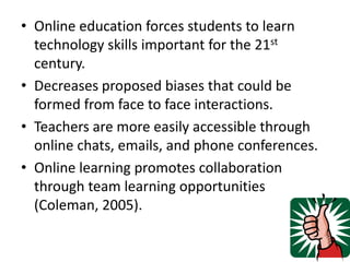 Online education forces students to learn technology skills important for the 21st century.Decreases proposed biases that could be formed from face to face interactions.Teachers are more easily accessible through online chats, emails, and phone conferences.Online learning promotes collaboration through team learning opportunities (Coleman, 2005).
