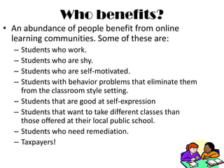 Who benefits?An abundance of people benefit from online learning communities. Some of these are:Students who work.Students who are shy.Students who are self-motivated. Students with behavior problems that eliminate them from the classroom style setting.Students that are good at self-expressionStudents that want to take different classes than those offered at their local public school.Students who need remediation.Taxpayers!