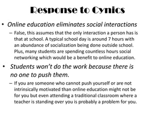 Response to CynicsOnline education eliminates social interactionsFalse, this assumes that the only interaction a person has is that at school. A typical school day is around 7 hours with an abundance of socialization being done outside school. Plus, many students are spending countless hours social networking which would be a benefit to online education.Students won’t do the work because there is no one to push them.If you are someone who cannot push yourself or are not intrinsically motivated than online education might not be for you but even attending a traditional classroom where a teacher is standing over you is probably a problem for you.