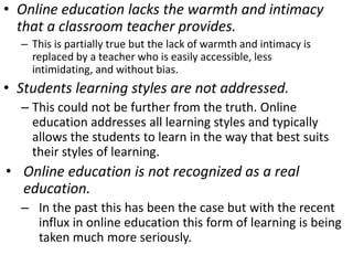 Online education lacks the warmth and intimacy that a classroom teacher provides.This is partially true but the lack of warmth and intimacy is replaced by a teacher who is easily accessible, less intimidating, and without bias.Students learning styles are not addressed.This could not be further from the truth. Online education addresses all learning styles and typically allows the students to learn in the way that best suits their styles of learning.Online education is not recognized as a real education.In the past this has been the case but with the recent influx in online education this form of learning is being taken much more seriously. 