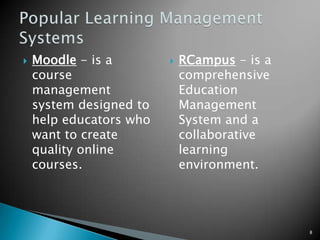Is the practice of using computer software to organize and manage courses, course materials, students, grades, quizzes, and communications. Course and learning management systems are usually web-based. Can be used as an add-on for a regular course allowing teachers to manage various aspects of teaching. It can also be used in distance learning or hybrid courses as the primary mean of communication among teachers and students. 7Learning Management System