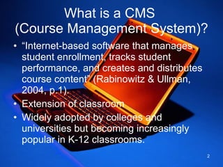 What is a CMS  (Course Management System)? “ Internet-based software that manages student enrollment, tracks student performance, and creates and distributes course content” (Rabinowitz & Ullman, 2004, p.1). Extension of classroom  Widely adopted by colleges and universities but becoming increasingly popular in K-12 classrooms.  
