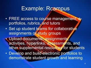 Example: Rcampus FREE access to course management, e-portfolios, rubrics, and tutors Set up student teams for collaborative assignments or study groups Upload documents, assignments, activities, hyperlinks, assessments, and other supplemental resources for students Develop and build electronic portfolios to demonstrate student growth and learning 