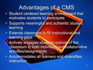 Advantages of a CMS Student centered learning environment that motivates students to participate Supports meaningful and authentic student learning Extends classroom to fill instructional and learning gaps  Actively engages students outside of the classroom in both individual and collaborative activities/assignments Accommodates all learners and diversifies instruction 