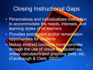 Closing Instructional Gaps Personalizes and individualizes instruction to accommodate the needs, interests, and learning styles of all learners Provides enrichment and/or remediation opportunities for students  Makes abstract concepts more concrete through the use of virtual manipulatives, online calculators and graphing tools, etc. (Cavanaugh & Clark, 2007).  