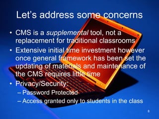 Let’s address some concerns CMS is a  supplemental  tool, not a replacement for traditional classrooms Extensive initial time investment however once general framework has been set the updating of materials and maintenance of the CMS requires little time Privacy/Security: Password Protected Access granted only to students in the class  