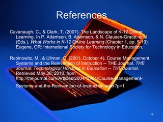 References Cavanaugh, C., & Clark, T. (2007). The Landscape of K-12 Online Learning. In P. Adamson, B. Adamson, & N. Clausen-Grace, et al (Eds.),  What Works in K-12 Online Learning  (Chapter 1, pp. 5-19) .  Eugene, OR: International Society for Technology in Education.  Rabinowitz, M., & Ullman, C. (2001, October 4). Course Management Systems and the Reinvention of Instruction -- THE Journal.  THE Journal: Technological Horizons in Education -- THE Journal . Retrieved May 30, 2010, from http://thejournal.com/Articles/2004/10/01/Course-Management-Systems-and-the-Reinvention-of-Instruction.aspx?p=1   