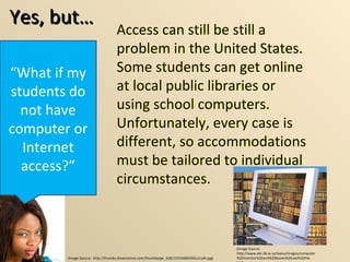 Yes, but… “ What if my students do not have computer or Internet access?” (Image Source:  http://thumbs.dreamstime.com/thumblarge_328/1225469039Ou1LyM.jpg) (Image Source: http://www.ebr.lib.la.us/teens/images/computer%20monitor%20and%20books%20use%20this%20one.jpg) Access can still be still a problem in the United States.  Some students can get online at local public libraries or using school computers.  Unfortunately, every case is different, so accommodations must be tailored to individual circumstances.  Access can still be still a problem in the United States.  Some students can get online at local public libraries or using school computers.  Unfortunately, every case is different, so accommodations must be tailored to individual circumstances.  