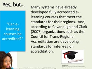 Yes, but… “ Can e-learning courses be accredited?” Many systems have already developed fully accredited e-learning courses that meet the standards for their regions.  And, according to Cavanaugh and Clark (2007) organizations such as the Council for Trans-Regional Accreditation are developing standards for inter-region accreditation.  (Image Source:  http://thumbs.dreamstime.com/thumblarge_328/1225469039Ou1LyM.jpg) (Image Source: http://www.stcsig.org/canadian/images/UniversityCap_Diploma.jpg) 