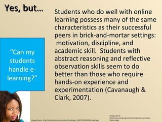 Yes, but… Students who do well with online learning possess many of the same characteristics as their successful peers in brick-and-mortar settings:  motivation, discipline, and academic skill.  Students with abstract reasoning and reflective observation skills seem to do better than those who require hands-on experience and experimentation (Cavanaugh & Clark, 2007). “ Can my students handle e-learning?” Students who do well with online learning possess many of the same characteristics as their successful peers in brick-and-mortar settings:  motivation, discipline, and academic skill.  Students with abstract reasoning and reflective observation skills seem to do better than those who require hands-on experience and experimentation (Cavanaugh & Clark, 2007). (Image Source:  http://thumbs.dreamstime.com/thumblarge_328/1225469039Ou1LyM.jpg) (Image Source: http://www.stcsig.org/canadian/images/UniversityCap_Diploma.jpg) 