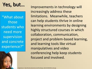 Yes, but… “ What about those students who need more supervision and concrete experience?” Improvements in technology will increasingly address these limitations.  Meanwhile, teachers can help students thrive in online learning environments by designing highly structured courses in which collaboration, communication,  project and problem-based learning, and learning tools like virtual manipulatives and video conferencing help keep students focused and involved. (Image Source:  http://thumbs.dreamstime.com/thumblarge_328/1225469039Ou1LyM.jpg) 