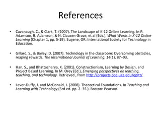 References Cavanaugh, C., & Clark, T. (2007). The Landscape of K-12 Online Learning. In P. Adamson, B. Adamson, & N. Clausen-Grace, et al (Eds.),  What Works in K-12 Online Learning  (Chapter 1, pp. 5-19) .  Eugene, OR: International Society for Technology in Education. Gillard, S., & Bailey, D. (2007). Technology in the classroom: Overcoming obstacles, reaping rewards.  The International Journal of Learning ,  14 (1), 87–93. Han, S., and Bhattacharya, K. (2001). Constructionism, Learning by Design, and Project Based Learning. In M. Orey (Ed.),  Emerging perspectives on learning, teaching, and technology.  Retrieved , from  http://projects.coe.uga.edu/epltt/ Lever-Duffy, J. and McDonald, J. (2008). Theoretical Foundations. In  Teaching and Learning with Technology  (3rd ed. pp. 2–35 ). Boston: Pearson. 