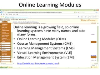 Online Learning Modules Online learning is a growing field, so online learning systems have many names and take many forms. Online Learning Modules (OLM) Course Management Systems (CMS) Learning Management Systems (LMS) Virtual Learning Environments (VLE) Education Management System (EMS)  ( http://moodle.org/ ,  http://www.rcampus.com/ )  