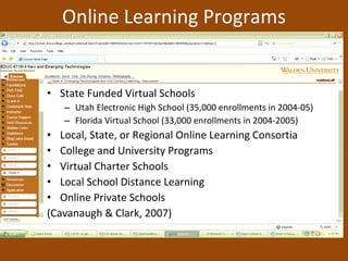Online Learning Programs State Funded Virtual Schools Utah Electronic High School (35,000 enrollments in 2004-05) Florida Virtual School (33,000 enrollments in 2004-2005) Local, State, or Regional Online Learning Consortia College and University Programs Virtual Charter Schools Local School Distance Learning Online Private Schools (Cavanaugh & Clark, 2007) 