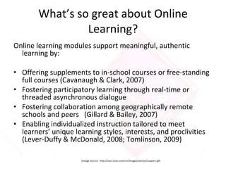 What’s so great about Online Learning? Online learning modules support meaningful, authentic learning by: Offering supplements to in-school courses or free-standing full courses (Cavanaugh & Clark, 2007) Fostering participatory learning through real-time or threaded asynchronous dialogue Fostering collaboration among geographically remote schools and peers  (Gillard & Bailey, 2007) Enabling individualized instruction tailored to meet learners’ unique learning styles, interests, and proclivities (Lever-Duffy & McDonald, 2008; Tomlinson, 2009) (Image Source:  http://sws-corp.com/cm/images/stories/support.gif) 