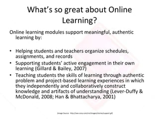 What’s so great about Online Learning? Online learning modules support meaningful, authentic learning by: Helping students and teachers organize schedules, assignments, and records Supporting students’ active engagement in their own learning (Gillard & Bailey, 2007) Teaching students the skills of learning through authentic problem and project-based learning experiences in which they independently and collaboratively construct knowledge and artifacts of understanding (Lever-Duffy & McDonald, 2008; Han & Bhattacharya, 2001) (Image Source:  http://sws-corp.com/cm/images/stories/support.gif) 