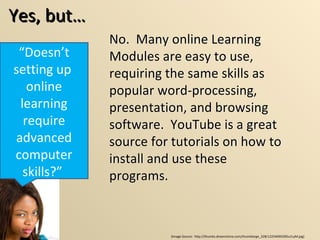 Yes, but… “ Doesn’t setting up  online learning require advanced computer skills?”  No.  Many online Learning Modules are easy to use, requiring the same skills as popular word-processing, presentation, and browsing software.  YouTube is a great source for tutorials on how to install and use these programs.  (Image Source:  http://thumbs.dreamstime.com/thumblarge_328/1225469039Ou1LyM.jpg) No.  Many online Learning Modules are easy to use, requiring the same skills as popular word-processing, presentation, and browsing software.  YouTube is a great source for tutorials on how to install and use these programs.  