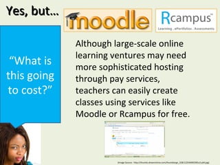 Yes, but… “ What is this going to cost?” Although large-scale online learning ventures may need more sophisticated hosting through pay services, teachers can easily create classes using services like Moodle or Rcampus for free.  (Image Source:  http://thumbs.dreamstime.com/thumblarge_328/1225469039Ou1LyM.jpg) 