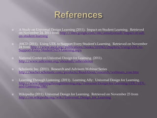    A Study on Universal Design Learning (2011). Impact on Student Learning. Retrieved
    on November 24, 2011 from http://sites.google.com/site/astudyonudl/impact-of-udl-
    on-student-learning

   ASCD (2011). Using UDL to Support Every Student’s Learning. Retrieved on November
    24 from http://www.ascd.org/publications/books/101042/chapters/Using-UDL-to-
    Support-Every-Student%27s-Learning.aspx

   National Center on Universal Design for Learning. (2011).
    http://www.udlcenter.org/aboutudl/udlevidence

   Scholastic Inc. (2011). Research and Advisors Webinar Series
    http://teacher.scholastic.com/products/ReadAbout/research/webinars_rose.htm

   Learning Through Listening. (2011). Learning Ally: Universal Design for Learning.
    http://www.learningthroughlistening.org/Universal-Design-for-Learning-UDL/UDL-
    and-Listening/180/

   Wikipedia (2011). Universal Design for Learning. Retrieved on November 23 from
    http://en.wikipedia.org/wiki/Universal_Design_for_Learning
 