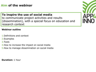 Aim of the webinar
To inspire the use of social media
to communicate project activities and results
(dissemination), with a special focus on education and
research context
Webinar outline
1.Definitions and context
2.Examples
3.Tools
4.How to increase the impact on social media
5.How to manage dissemination on social media
Duration: 1 hour
 