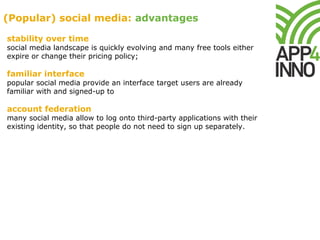 stability over time
social media landscape is quickly evolving and many free tools either
expire or change their pricing policy;
familiar interface
popular social media provide an interface target users are already
familiar with and signed-up to
account federation
many social media allow to log onto third-party applications with their
existing identity, so that people do not need to sign up separately.
(Popular) social media: advantages
 