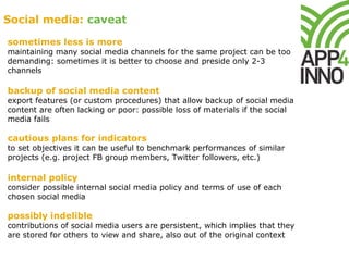 sometimes less is more
maintaining many social media channels for the same project can be too
demanding: sometimes it is better to choose and preside only 2-3
channels
backup of social media content
export features (or custom procedures) that allow backup of social media
content are often lacking or poor: possible loss of materials if the social
media fails
cautious plans for indicators
to set objectives it can be useful to benchmark performances of similar
projects (e.g. project FB group members, Twitter followers, etc.)
internal policy
consider possible internal social media policy and terms of use of each
chosen social media
possibly indelible
contributions of social media users are persistent, which implies that they
are stored for others to view and share, also out of the original context
Social media: caveat
 