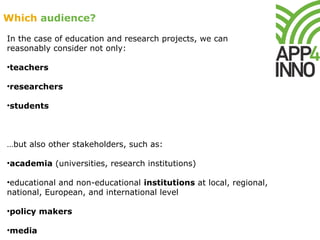 Which audience?
In the case of education and research projects, we can
reasonably consider not only:
•teachers
•researchers
•students
…but also other stakeholders, such as:
•academia (universities, research institutions)
•educational and non-educational institutions at local, regional,
national, European, and international level
•policy makers
•media
 