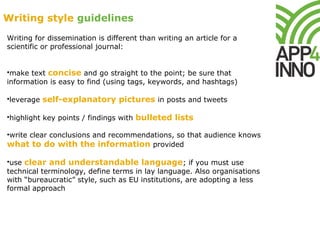 Writing for dissemination is different than writing an article for a
scientific or professional journal:
•make text concise and go straight to the point; be sure that
information is easy to find (using tags, keywords, and hashtags)
•leverage self-explanatory pictures in posts and tweets
•highlight key points / findings with bulleted lists
•write clear conclusions and recommendations, so that audience knows
what to do with the information provided
•use clear and understandable language; if you must use
technical terminology, define terms in lay language. Also organisations
with “bureaucratic” style, such as EU institutions, are adopting a less
formal approach
Writing style guidelines
 
