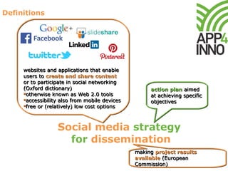 Definitions
Social media strategy
for dissemination
websites and applications that enable
users to create and share content
or to participate in social networking
(Oxford dictionary)
otherwise known as Web 2.0 tools
accessibility also from mobile devices
free or (relatively) low cost options
websites and applications that enable
users to create and share content
or to participate in social networking
(Oxford dictionary)
otherwise known as Web 2.0 tools
accessibility also from mobile devices
free or (relatively) low cost options
action plan aimed
at achieving specific
objectives
action plan aimed
at achieving specific
objectives
making project results
available (European
Commission)
making project results
available (European
Commission)
 