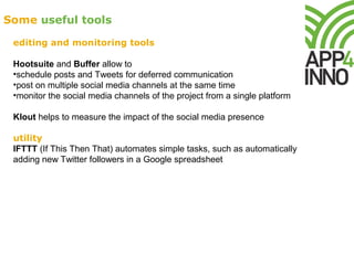 Some useful tools
editing and monitoring tools
Hootsuite and Buffer allow to
•schedule posts and Tweets for deferred communication
•post on multiple social media channels at the same time
•monitor the social media channels of the project from a single platform
Klout helps to measure the impact of the social media presence
utility
IFTTT (If This Then That) automates simple tasks, such as automatically
adding new Twitter followers in a Google spreadsheet
 