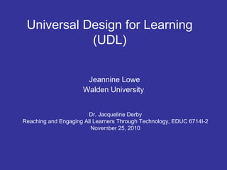 Universal Design for Learning
(UDL)
Jeannine Lowe
Walden University
Dr. Jacqueline Derby
Reaching and Engaging All Learners Through Technology, EDUC 6714I-2
November 25, 2010
 