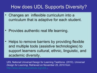 How does UDL Supports Diversity?
• Changes an inflexible curriculum into a
curriculum that is adaptive for each student.
• Provides authentic real life learning.
• Helps to remove barriers by providing flexible
and multiple tools (assistive technologies) to
support learners cultural, ethnic, linguistic, and
academic diversity.
UDL National Universal Design for Learning Taskforce. (2010). Universal
Design for Learning. Retrieved on November 25, 2010 from
http://www.advocacyinstitute.org/UDL/.
 