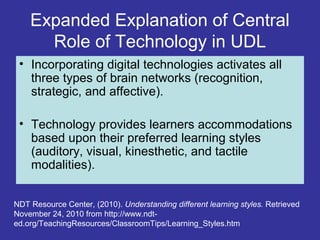 Expanded Explanation of Central
Role of Technology in UDL
• Incorporating digital technologies activates all
three types of brain networks (recognition,
strategic, and affective).
• Technology provides learners accommodations
based upon their preferred learning styles
(auditory, visual, kinesthetic, and tactile
modalities).
NDT Resource Center, (2010). Understanding different learning styles. Retrieved
November 24, 2010 from http://www.ndt-
ed.org/TeachingResources/ClassroomTips/Learning_Styles.htm
 