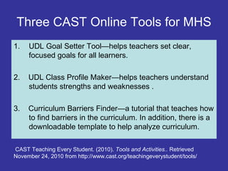 Three CAST Online Tools for MHS
1. UDL Goal Setter Tool—helps teachers set clear,
focused goals for all learners.
2. UDL Class Profile Maker—helps teachers understand
students strengths and weaknesses .
3. Curriculum Barriers Finder—a tutorial that teaches how
to find barriers in the curriculum. In addition, there is a
downloadable template to help analyze curriculum.
CAST Teaching Every Student. (2010). Tools and Activities.. Retrieved
November 24, 2010 from http://www.cast.org/teachingeverystudent/tools/
 