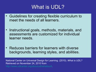 What is UDL?
• Guidelines for creating flexible curriculum to
meet the needs of all learners.
• Instructional goals, methods, materials, and
assessments are customized for individual
learner needs.
• Reduces barriers for learners with diverse
backgrounds, learning styles, and abilities.
National Center on Universal Design for Learning. (2010). What is UDL?
Retrieved on November 24, 2010 from
http://www.udlcenter.org/aboutudl/whatisudl.
 