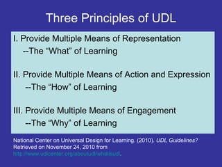 Three Principles of UDL
I. Provide Multiple Means of Representation
--The “What” of Learning
II. Provide Multiple Means of Action and Expression
--The “How” of Learning
III. Provide Multiple Means of Engagement
--The “Why” of Learning
National Center on Universal Design for Learning. (2010). UDL Guidelines?
Retrieved on November 24, 2010 from
http://www.udlcenter.org/aboutudl/whatisudl.
 
