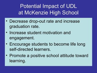 Potential Impact of UDL
at McKenzie High School
• Decrease drop-out rate and increase
graduation rate.
• Increase student motivation and
engagement.
• Encourage students to become life long
self-directed learners.
• Promote a positive school attitude toward
learning.
 