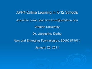 APP4:Online Learning in K-12 Schools Jeannine Lowe, jeannine.lowe@waldenu.edu Walden University Dr. Jacqueline Derby New and Emerging Technologies, EDUC 6715I-1 January 28, 2011 