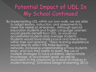 By implementing UDL within our own walls, we are able
   to adapt lessons, instruction, and assessments to
   meet the needs of all learners. Although special
   education students and English Language Learners
   would greatly benefit from UDL, as would our
   accelerated students and average students.
   Students would have more choice and interactions
   within their own learning. ―Each learning experience
   would directly effect the three learning
   networks, increasing understanding of how students
   learn, and how they prefer to learn, the use of
   multiple strategies to solve problems, demonstrate
   knowledge, or accomplish goals, as well as
   motivation in the classroom as a result of choices in
   student learning‖ (Universal-Design-4-Learning, 2012).
 