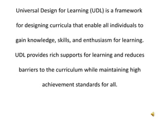 Universal Design for Learning (UDL) is a framework for designing curricula that enable all individuals to gain knowledge, skills, and enthusiasm for learning. UDL provides rich supports for learning and reduces barriers to the curriculum while maintaining high achievement standards for all.
