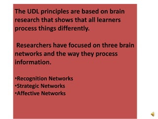 The UDL principles are based on brain research that shows that all learners process things differently.  Researchers have focused on three brain networks and the way they process information.Recognition Networks