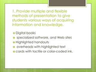 1. Provide multiple and flexible
methods of presentation to give
students various ways of acquiring
information and knowledge.

 Digitalbooks
 specialized software, and Web sites
 Highlighted handouts
 overheads with highlighted text
 cards with tactile or color-coded ink.
 