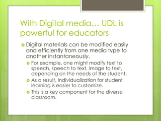 With Digital media… UDL is
powerful for educators
 Digital
        materials can be modified easily
  and efficiently from one media type to
  another instantaneously.
     For example, one might modify text to
      speech, speech to text, image to text,
      depending on the needs of the student.
     As a result, Individualization for student
      learning is easier to customize.
     This is a key component for the diverse
      classroom.
 