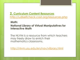 2. Curriculum Content Resources
http://udlselfcheck.cast.org/resources.php
Math:
National Library of Virtual Manipulatives for
Interactive Math

The NLVM is a resource from which teachers
may freely draw to enrich their
mathematics classrooms.

http://nlvm.usu.edu/en/nav/vlibrary.html
 